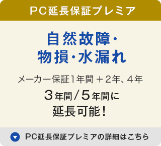 PC延長保証プレミア 自然故障・物損・水漏れ メーカー保証１年間＋2年、3年、4年で 3年間/4年間/5年間に延長可能！ PC延長保証プレミアの詳細はこちら