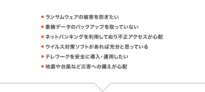 ・業務データのバックアップを取っていない・ネットバンキングを利用しているので不正アクセスが心配・ウイルス対策ソフトだけで充分だと思っている・セキュリティーといっても何から手をつけたらいいか分からない・テレワークを安全に導入、運用したい・地震や台風など災害への備えが心配