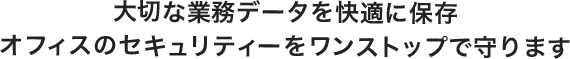 大切な業務データを快適に保存 オフィスのセキュリティーをワンストップで守ります