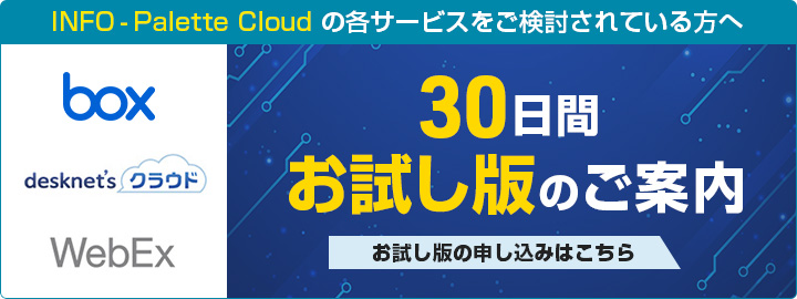 INFO - Palette Cloudの各サービスをご検討されている方へ box desknet'sクラウド WebEx 30日間お試し版のご案内 お試し版の申し込みはこちら