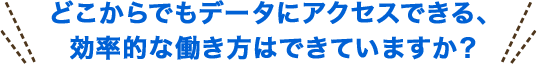どこからでもデータにアクセスできる、効率的な働き方はできていますか？