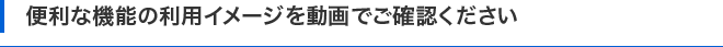 便利な機能の利用イメージを動画でご確認ください