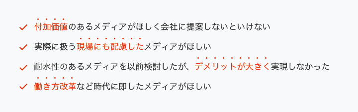 ・付加価値のあるメディアがほしく会社に提案しないといけない・実際に扱う現場にも配慮したメディアがほしい・耐水性のあるメディアを以前検討したが、デメリットが大きく実現しなかった・働き方改革など時代に即したメディアがほしい