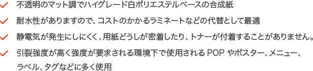 ・不透明のマット調でハイグレード白ポリエステルベースの合成紙・耐水性がありますので、コストのかかるラミネートなどの代替として最適・静電気が発生にしにくく、用紙どうしが密着したり、トナーが付着することがありません。・引裂強度が高く強度が要求される環境下で使用されるPOPやポスター、メニュー、ラベル、タグなどに多く使用