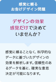 感覚に頼るお告げデザイン問題 デザインの効果感覚だけで決めていませんか? 感覚に頼ることなく、科学的なデータに基づいたデザインの効果を解析します。信頼性のあるデータを基に、確実な意思決定が可能になります。