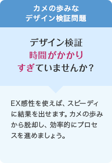 カメの歩みなデザイン検証問題 デザイン検証時間がかかりすぎていませんか? EX感性を使えば、スピーディに結果を出せます。カメの歩みから脱却し、効率的にプロセスを進めましょう。