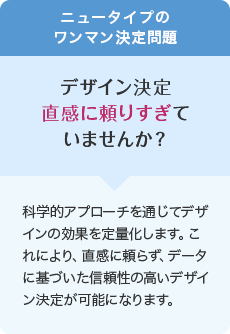ニュータイプのワンマン決定問題 デザイン決定直感に頼りすぎていませんか? 科学的アプローチを通じてデザインの効果を定量化します。これにより、直感に頼らず、データに基づいた信頼性の高いデザイン決定が可能になります。
