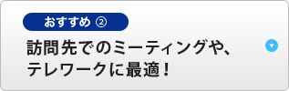 おすすめ② 訪問先でのミーティングや、テレワークに最適！