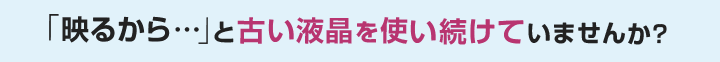 「映るから…」と古い液晶を使い続けていませんか？