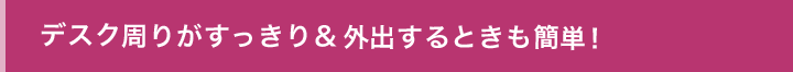 デスク周りがすっきり＆外出するときも簡単！