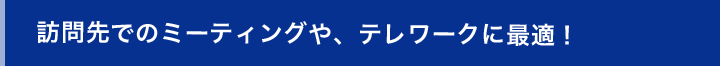 訪問先のミーティングや、テレワークに最適！