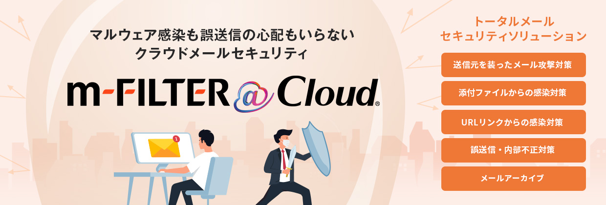 マルウェア感染も誤送信の心配もいらない クラウドメールセキュリティ m-FILTER @Cloud トータルメールセキュリティソリューション 送信元を装ったメール攻撃対策 添付ファイルからの感染対策 URLリンクからの感染対策 誤送信・内部不正対策 メールアーカイブ