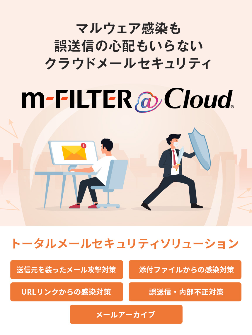 マルウェア感染も誤送信の心配もいらない クラウドメールセキュリティ m-FILTER ＠Cloud トータルメールセキュリティソリューション 送信元を装ったメール攻撃対策 添付ファイルからの感染対策 URLリンクからの感染対策 誤送信・内部不正対策 メールアーカイブ