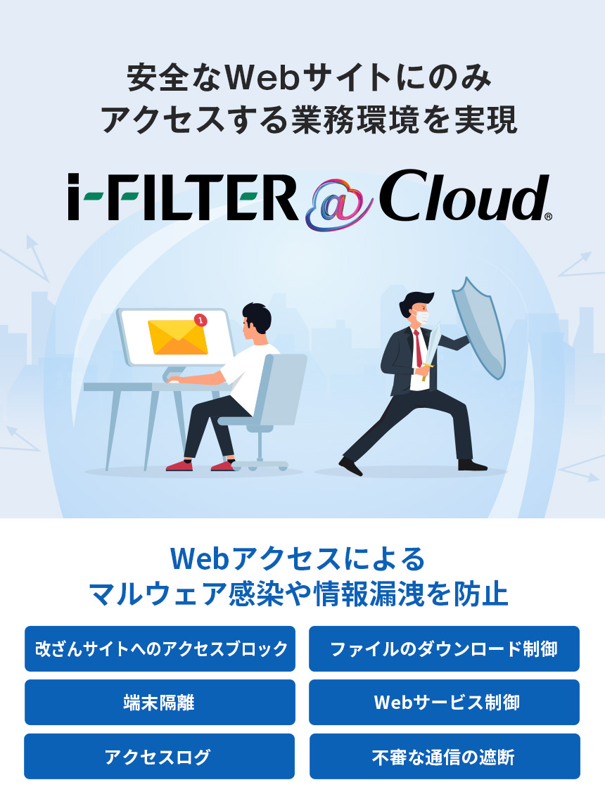 安全なWebサイトにのみアクセスする業務環境を実現 iFILTER@Cloud Webサイトアクセスによるマルウェア感染や情報漏洩を防止 改ざんサイトへのアクセスブロック ファイルのダウンロード制御 端末隔離 Webサービス制御 アクセスログ 不審な通信の遮断