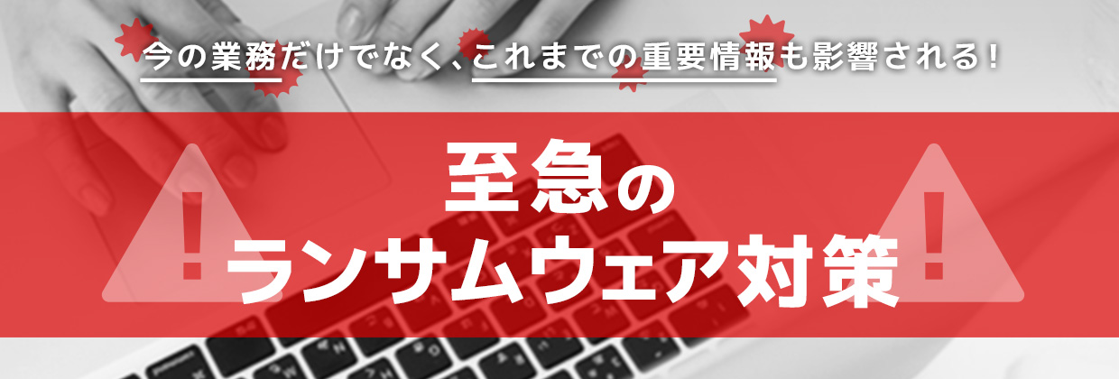今の業務だけでなく、これまでの重要情報も影響される！ 至急のランサムウェア対策