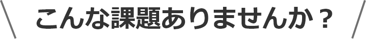 こんな課題ありませんか？
