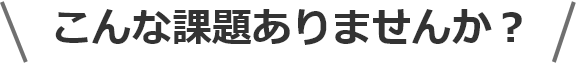こんな課題ありませんか？