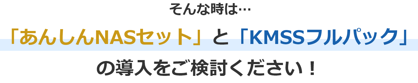 そんな時は…「あんしんNASセット」と「KMSSフルパック」の導入をご検討ください！