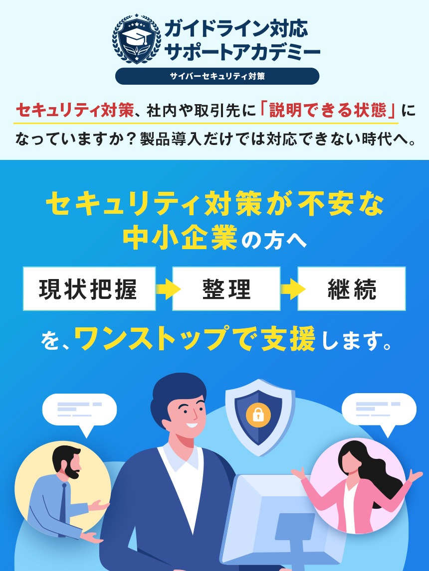 ガイドライン対応サポートアカデミー サイバーセキュリティ対策 セキュリティ対策、社内や取引先に「説明できる状態」になっていますか？製品導入だけでは対応できない時代へ。 セキュリティ対策が不安な中小企業の方へ 現状把握→整理→継続 を、ワンストップで支援します。