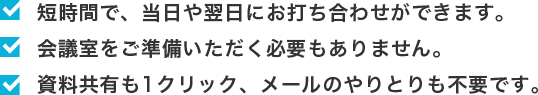 ・短時間で、当日や翌日にお打合わせができます。 ・会議室をご準備いただく必要もありません。・資料共有も1クリック、メールのやりとりも不要です。