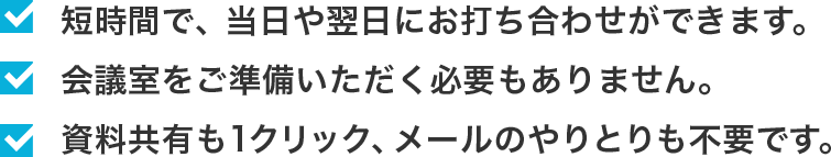・短時間で、当日や翌日にお打合わせができます。 ・会議室をご準備いただく必要もありません。・資料共有も1クリック、メールのやりとりも不要です。