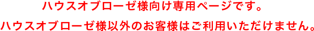 ハウスオブローゼ様向け専用ページです。ハウスオブローゼ様以外のお客様はご利用いただけません。